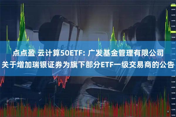 点点盈 云计算50ETF: 广发基金管理有限公司关于增加瑞银证券为旗下部分ETF一级交易商的公告