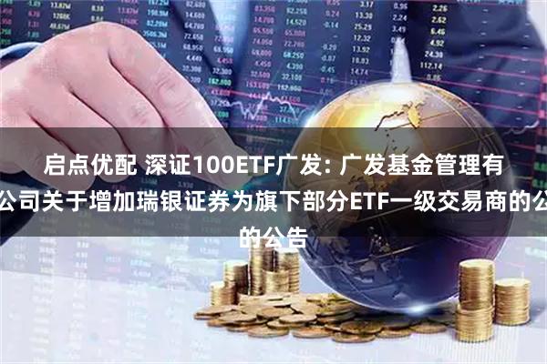 启点优配 深证100ETF广发: 广发基金管理有限公司关于增加瑞银证券为旗下部分ETF一级交易商的公告