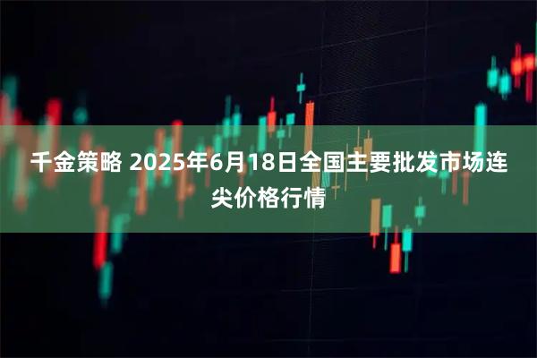 千金策略 2025年6月18日全国主要批发市场连尖价格行情