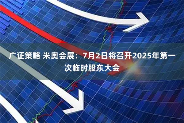 广证策略 米奥会展：7月2日将召开2025年第一次临时股东大会