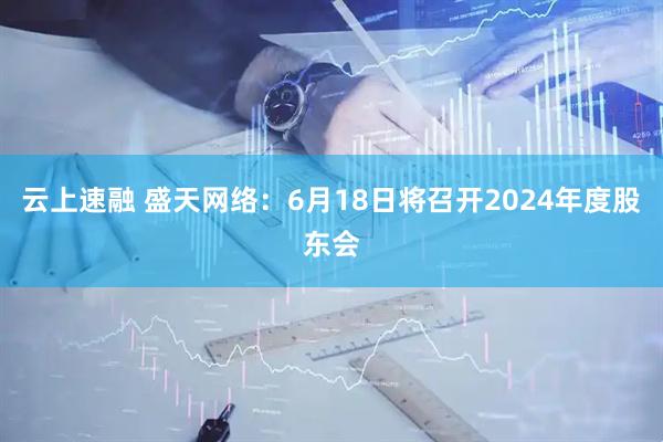 云上速融 盛天网络：6月18日将召开2024年度股东会