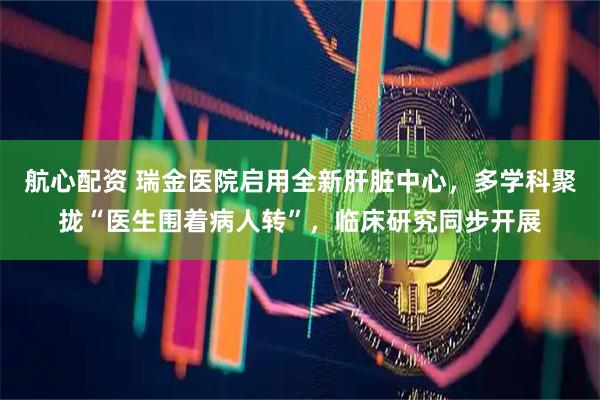 航心配资 瑞金医院启用全新肝脏中心，多学科聚拢“医生围着病人转”，临床研究同步开展