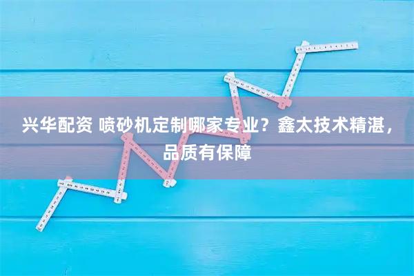 兴华配资 喷砂机定制哪家专业？鑫太技术精湛，品质有保障