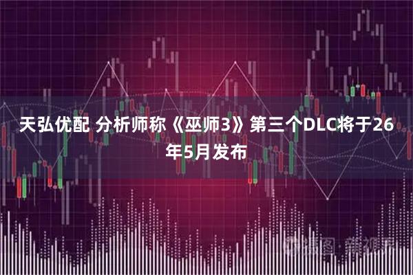 天弘优配 分析师称《巫师3》第三个DLC将于26年5月发布