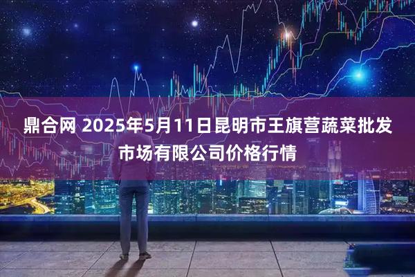 鼎合网 2025年5月11日昆明市王旗营蔬菜批发市场有限公司价格行情