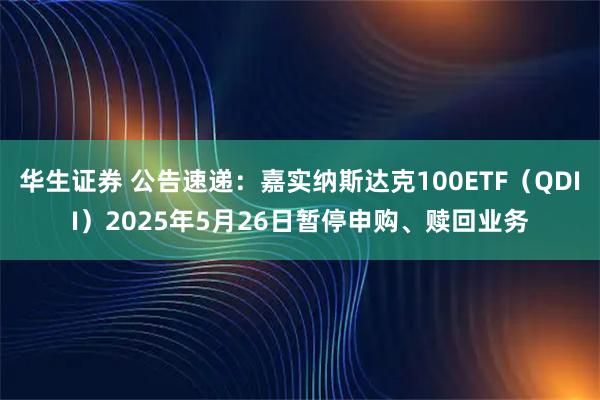 华生证券 公告速递：嘉实纳斯达克100ETF（QDII）2025年5月26日暂停申购、赎回业务