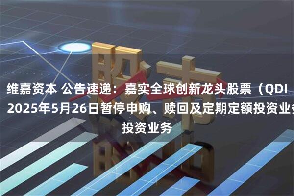 维嘉资本 公告速递：嘉实全球创新龙头股票（QDII）2025年5月26日暂停申购、赎回及定期定额投资业务