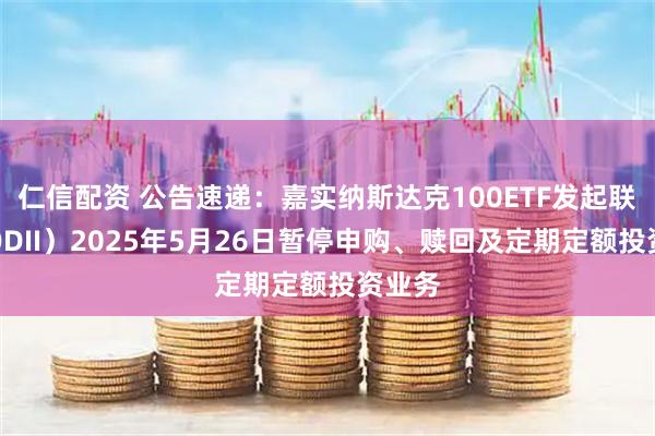 仁信配资 公告速递：嘉实纳斯达克100ETF发起联接（QDII）2025年5月26日暂停申购、赎回及定期定额投资业务