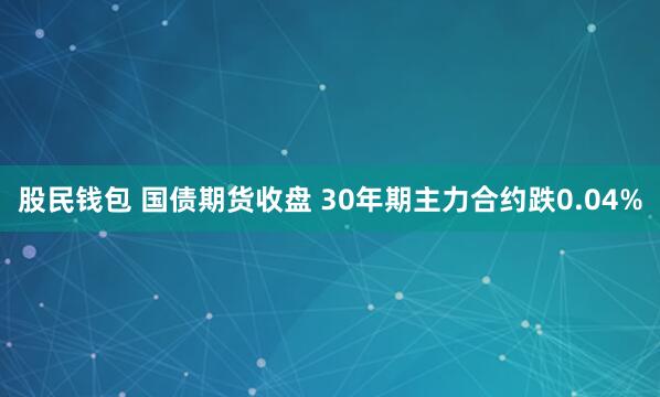 股民钱包 国债期货收盘 30年期主力合约跌0.04%