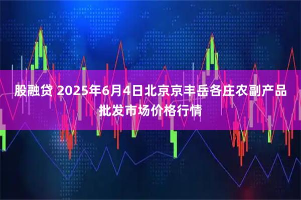 股融贷 2025年6月4日北京京丰岳各庄农副产品批发市场价格行情