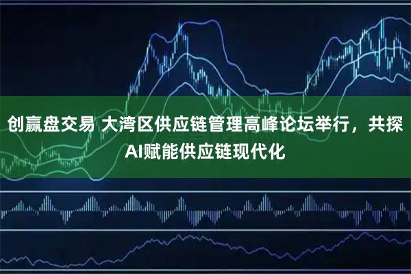 创赢盘交易 大湾区供应链管理高峰论坛举行，共探AI赋能供应链现代化