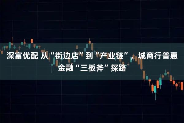 深富优配 从“街边店”到“产业链”，城商行普惠金融“三板斧”探路