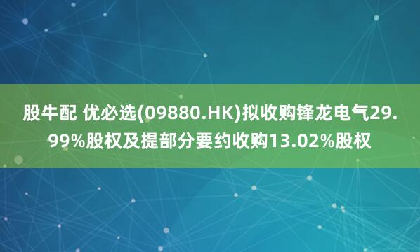 股牛配 优必选(09880.HK)拟收购锋龙电气29.99%股权及提部分要约收购13.02%股权