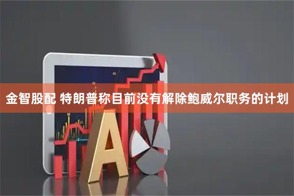金智股配 特朗普称目前没有解除鲍威尔职务的计划