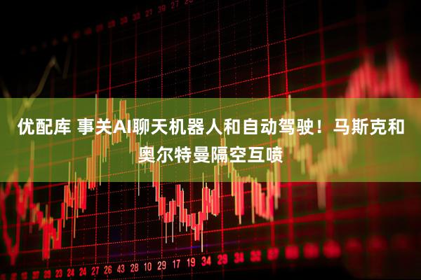 优配库 事关AI聊天机器人和自动驾驶！马斯克和奥尔特曼隔空互喷