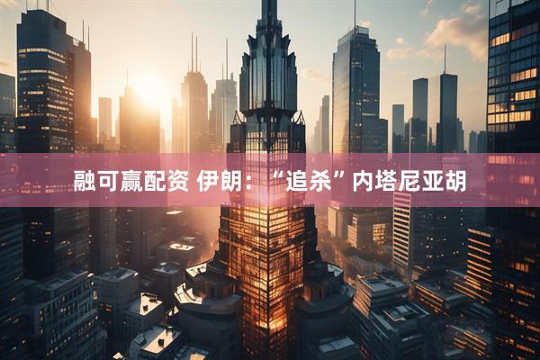 融可赢配资 伊朗：“追杀”内塔尼亚胡