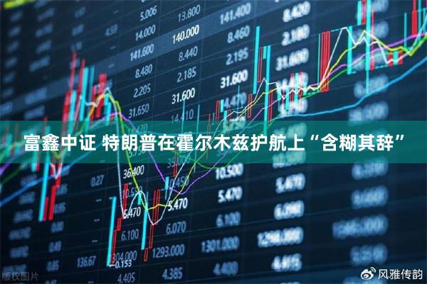 富鑫中证 特朗普在霍尔木兹护航上“含糊其辞”