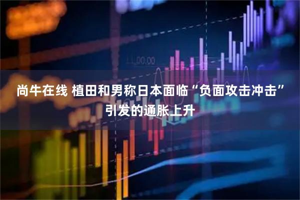 尚牛在线 植田和男称日本面临“负面攻击冲击”引发的通胀上升