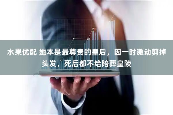 水果优配 她本是最尊贵的皇后，因一时激动剪掉头发，死后都不给陪葬皇陵