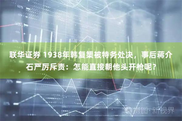 联华证券 1938年韩复榘被特务处决，事后蒋介石严厉斥责：怎能直接朝他头开枪呢？